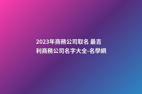 2023年商務公司取名 最吉利商務公司名字大全-名學網-第1張-公司起名-玄機派